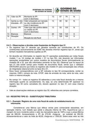 10   Valor do IPI    Montante do IPI                  13       67     79       N
                     (com 2 decimais)
11   Isenta ou não- Valor amparado por isenção        13       80     92       N
     tributada - IPI ou não incidência do IPI
                     (com 2 decimais)
12   Outras - IPI    Valor que não confira débito     13       93    105       N
                     ou crédito do IPI
                     (com 2 decimais)
13   Brancos         Brancos                          20      106    125        X
14   Situação                                          1      126    126        X
                     Situação da nota fiscal



8.4.3 – Observações e dúvidas mais freqüentes do Registro tipo 51
 Os registros tipo 51 deverão ser gerados somente por contribuintes de IPI. Os
   contribuintes exclusivamente de ICMS não deverão informar registros tipo 51, ainda que
   tenham recebido mercadorias sujeitas ao IPI.

 Só deverão ser informadas no registro tipo 51 operações acobertadas por notas fiscais
  modelo 1 ou 1A (código de modelo = 01 no tipo 50), não devendo ser informadas
  operações acobertadas por outros modelos de documentos fiscais (principalmente os
  modelos 06 e 22, que são informados somente no tipo 50). Observar que no layout do
  tipo 51 não existe campo para modelo de documento fiscal, sendo que o validador
  SINTEGRA assume que todos os registros são modelo 01 para comparação das críticas
  de integridade relacional entre os tipos 50 e 51.
 Deve haver correspondência com a NF indicada no tipo 50 correspondente, conter os
  mesmos, CNPJ, número da nota, CFOP, data de emissão da nota, série da nota, valor
  total e a mesma situação.

 No campo 14 – todos os registros 50 referentes a uma nota fiscal deverão ter a mesma
  informação quanto ao cancelamento. Ou seja, se uma determinada NF aparecer no
  registro tipo 50 como cancelada (S), deverá aparecer no tipo 51 com essa mesma
  situação.

 Vale as observações relativas ao registro tipo 50, referentes aos campos correlatos.


8.5 - REGISTRO TIPO 53 – SUBSTITUIÇÃO TRIBUTÁRIA

8.5.1 – Exemplo: Registro de uma nota fiscal de saída do estabelecimento do
     informante.

       Considere-se uma fábrica que efetue venda para comerciante atacadista, em
operação interna, num Estado que adote a alíquota interna de 18%. Suponha-se que a
margem do lucro incidente sobre o valor da mercadoria seja de 140% e que o preço-fábrica
seja de 680,00. Acrescentando o IPI de 272,00, chega-se ao subtotal de 952,00.
Acrescentando-se o valor do frete de 48,00, chega-se a 1.000,00. Sobre esse valor se não

                                                           Coordenação SINTEGRA 24
 