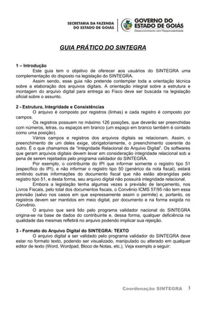 GUIA PRÁTICO DO SINTEGRA

1 – Introdução
          Este guia tem o objetivo de oferecer aos usuários do SINTEGRA uma
complementação do disposto na legislação do SINTEGRA.
          Assim sendo, esse guia não pretende contemplar toda a orientação técnica
sobre a elaboração dos arquivos digitais. A orientação integral sobre a estrutura e
montagem do arquivo digital para entrega ao Fisco deve ser buscada na legislação
oficial sobre o assunto.

2 - Estrutura, Integridade e Consistências
          O arquivo é composto por registros (linhas) e cada registro é composto por
campos.
          Os registros possuem no máximo 126 posições, que deverão ser preenchidas
com números, letras, ou espaços em branco (um espaço em branco também é contado
como uma posição).
          Vários campos e registros dos arquivos digitais se relacionam. Assim, o
preenchimento de um deles exige, obrigatoriamente, o preenchimento coerente do
outro. É o que chamamos de “Integridade Relacional do Arquivo Digital”. Os softwares
que geram arquivos digitais devem levar em consideração integridade relacional sob a
pena de serem rejeitados pelo programa validador do SINTEGRA.
          Por exemplo, o contribuinte do IPI que informar somente o registro tipo 51
(específico do IPI), e não informar o registro tipo 50 (genérico da nota fiscal), estará
omitindo outras informações do documento fiscal que não estão abrangidas pelo
registro tipo 51, e desta forma, seu arquivo digital não possuirá integridade relacional.
          Embora a legislação tenha algumas vezes a previsão de lançamento, nos
Livros Fiscais, pelo total dos documentos fiscais, o Convênio ICMS 57/95 não tem essa
previsão (salvo nos casos em que expressamente assim o permite) e, portanto, os
registros devem ser mantidos em meio digital, por documento e na forma exigida no
Convênio.
          O arquivo que será lido pelo programa validador nacional do SINTEGRA
origina-se na base de dados do contribuinte e, dessa forma, qualquer deficiência na
qualidade das mesmas refletirá no arquivo podendo implicar sua rejeição.

3 - Formato do Arquivo Digital do SINTEGRA: TEXTO
         O arquivo digital a ser validado pelo programa validador do SINTEGRA deve
estar no formato texto, podendo ser visualizado, manipulado ou alterado em qualquer
editor de texto (Word, Wordpad, Bloco de Notas, etc.). Veja exemplo a seguir:




                                                      Coordenação SINTEGRA             3
 