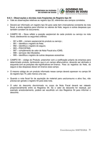 8.6.3 – Observações e dúvidas mais freqüentes do Registro tipo 54
 Vale as observações relativas ao registro tipo 50, referentes aos campos correlatos.

 Deverá ser informado um registro tipo 54 para cada item (mercadoria) constante da nota
  fiscal, e ainda registros para informar os valores de frete, seguro e outras despesas que
  também constem do documento.

 CAMPO 08 – Deve refletir a posição seqüencial de cada produto ou serviço na nota
  fiscal, obedecendo os seguintes critérios:

   -   001 a 990 – número seqüencial do produto ou serviço ;
   -   991 – identifica o registro do frete;
   -   992 – identifica o registro do seguro;
   -   993 – PIS/COFINS;
   -   997 – complemento de valor de Nota Fiscal e/ou ICMS;
   -   998 – serviços não tributados;
   -   999 – identifica o registro de outras despesas acessórias

 CAMPO 09 – código do Produto: preencher com a codificação própria da empresa para
  determinado produto, lembrando que é um campo alfanumérico, devendo ser alinhado à
  esquerda com as posições não significativas em branco. Para os registros do frete, do
  seguro e das despesas deixar em branco esse campo.

 O mesmo código de um produto informado nesse campo deverá aparecer no campo 04
  do registro tipo 75, pelo menos uma vez.

 Quando a nota fiscal for de aquisição de material para uso/consumo e ativo fixo, não
  precisa ser gerado o registro 54 para esta nota.

 O valor do desconto discriminado no corpo da Nota Fiscal deverá ser rateado
  proporcionalmente entre os Registros 54. Se o valor do desconto for residual, por
  exemplo arredondamento, poderá ser escolhido um dos Registros 54 para informar o
  desconto.




                                                           Coordenação SINTEGRA 31
 
