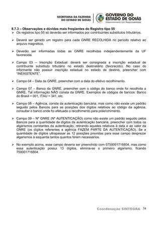 8.7.3 – Observações e dúvidas mais freqüentes do Registro tipo 55
 Os registros tipo 55 só deverão ser informados por contribuintes substitutos tributários.

 Deverá ser gerado um registro para cada GNRE RECOLHIDA no período relativo ao
  arquivo magnético.

 Deverão ser informadas todas as GNRE recolhidas independentemente da UF
  favorecida.

 Campo 03 – Inscrição Estadual: deverá ser consignada a inscrição estadual de
  contribuinte substituto tributário no estado destinatário (favorecido). No caso do
  informante não possuir inscrição estadual no estado de destino, preencher com
  “INEXISTENTE”.

 Campo 04 – Data da GNRE, preencher com a data do efetivo recolhimento.

 Campo 07 – Banco da GNRE, preencher com o código do banco onde foi recolhida a
  GNRE. Tal informação NÃO consta da GNRE. Exemplos de códigos de bancos: Banco
  do Brasil = 001, ITAU = 341, etc.

 Campo 08 – Agência, consta da autenticação bancária, mas como não existe um padrão
  seguido pelos Bancos para as posições dos dígitos relativos ao código da agência,
  consultar o banco onde foi efetuado o recolhimento para preenchimento.

 Campo 09 – Nº GNRE (Nº AUTENTICAÇÃO) como não existe um padrão seguido pelos
  Bancos para a quantidade de dígitos da autenticação bancária, preencher com todos os
  algarismos constantes da autenticação, retirando aqueles relativos à data e ao valor da
  GNRE (os dígitos referentes a agência FAZEM PARTE DA AUTENTICAÇÃO). Se a
  quantidade de dígitos ultrapassar as 12 posições previstas para esse campo desprezar
  algarismos à esquerda tantos quantos forem necessários.

 No exemplo acima, esse campo deveria ser preenchido com 0750001716804, mas como
  essa autenticação possui 13 dígitos, elimina-se o primeiro algarismo, ficando
  750001716804.




                                                           Coordenação SINTEGRA 34
 