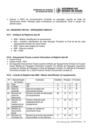  Colocar o CNPJ da concessionária envolvida na operação, quando se tratar de
  “faturamento direto” efetuado pelas montadoras ou importadoras. Zerar o campo nos
  demais casos.


8.9 - REGISTRO TIPO 60 – OPERAÇÕES COM ECF

8.9.1 – Subtipos de Registros tipo 60

      •   60M – Mestre: Identificador do equipamento.
      •   60A – Analítico: Identificador de cada Situação Tributária no final do dia de cada
          equipamento emissor de cupom fiscal.
      •   60D – Diário (não exigido por Goiás).
      •   60R – Resumo mensal
      •   60I – ITEM


8.9.2 – Documentos Fiscais a serem informados no Registro tipo 60
 Cupom Fiscal
 Cupom Fiscal - PDV
 Os seguintes Documentos Fiscais quando emitidos por Equipamento Emissor de Cupom
   Fiscal: Bilhete de Passagem Rodoviário (modelo 13), Bilhete de Passagem Aquaviário
   (modelo14), Bilhete de Passagem e Nota de Bagagem (modelo 15), Bilhete de Passagem
   Ferroviário (modelo 16), e Nota Fiscal de Venda a Consumidor (modelo 2).

8.9.3 – Leiaute do Registro tipo 60M – Mestre (identificador do equipamento)

 Nº     Denominação               Conteúdo              Tamanho    Posição    Formato
         do Campo
01    Tipo              "60"                               2        1     2      N
02    Subtipo           "M"                                1        3     3      X
03    Data de           Data de emissão dos                8        4    11      N
      emissão           documentos fiscais
04    Número de         Número de série de fabricação      20      12    31      X
      série de          do equipamento
      fabricação
05    Número de         Número atribuído pelo              3       32    34      N
      ordem             estabelecimento ao
      seqüencial do     equipamento
      equipamento
06    Modelo do         Código do modelo do                2       35    36      X
      documento         documento fiscal
      fiscal
07    Número do         Número do primeiro documento       6       37    42      N
      Contador de       fiscal emitido no dia (Número

                                                           Coordenação SINTEGRA 36
 