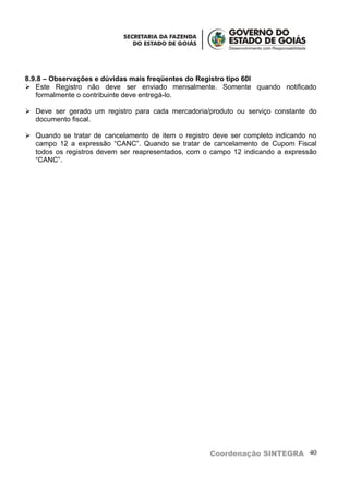 8.9.8 – Observações e dúvidas mais freqüentes do Registro tipo 60I
 Este Registro não deve ser enviado mensalmente. Somente quando notificado
   formalmente o contribuinte deve entregá-lo.

 Deve ser gerado um registro para cada mercadoria/produto ou serviço constante do
  documento fiscal.

 Quando se tratar de cancelamento de item o registro deve ser completo indicando no
  campo 12 a expressão “CANC”. Quando se tratar de cancelamento de Cupom Fiscal
  todos os registros devem ser reapresentados, com o campo 12 indicando a expressão
  “CANC”.




                                                     Coordenação SINTEGRA 40
 
