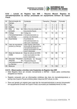 8.9.9 – Leiaute do Registro tipo 60R – Resumo Mensal: Registro de
mercadoria/produto ou serviço processado em equipamento Emissor de Cupom
Fiscal.

Nº   Denominação do         Conteúdo                        Tamanho   Posição    Formato
     Campo
01   Tipo                   “60”                                 2     1    2        N
02   Subtipo                “R”                                  1     3    3        X
03   Mês e Ano de           Mês e Ano de emissão dos             6     4    9        N
     emissão                documentos fiscais
04   Código          da     Código da                            14   10   23        X
     mercadoria/produto     mercadoria/produto ou
     ou Serviço             serviço do informante
05   Quantidade             Quantidade da                        13   24   36        N
                            mercadoria/produto no
                            mês (com 3 decimais)
06   Valor da mercadoria/   Valor líquido (valor bruto      16        37   52    N
     produto ou Serviço     diminuído do desconto) da
                            mercadoria/produto ou
                            serviço acumulado no mês
                            (com 2 decimais)
07   Base de Cálculo do     Base de cálculo do ICMS -            16   53   68        N
     ICMS                   valor acumulado no mês
                            (com 2 decimais)
08   Situação Tributária/   Identificador da Situação            4    69   72        X
     Alíquota         da    Tributária/Alíquota        do
     mercadoria/produto     ICMS (com 2 decimais)
     ou Serviço
09   Brancos                                                     54   73   126       X

8.9.10 – Observações e dúvidas mais freqüentes do Registro tipo 60R
 Este Registro deve ser enviado mensalmente a SEFAZ – Goiás pelos contribuintes
   obrigados ao mesmo.

 Registro composto com as informações sintéticas dos itens de mercadoria/produto e
  serviço dos Cupons Fiscais emitidos pelas máquinas ECF ativas no mês.

 Deve ser gerado um registro para cada tipo de mercadoria/produto e serviço processado
  em equipamento Emissor de Cupom Fiscal, acumulado por estabelecimento no mês.




                                                                  Coordenação SINTEGRA 41
 
