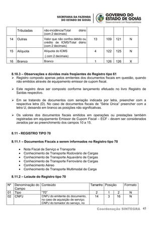 Tributadas        não-incidência/Total     diário
                          (com 2 decimais)
 14     Outras            Valor que não confira débito ou    13       109   121       N
                          crédito de ICMS/Total diário
                          (com 2 decimais)
 15     Alíquota          Alíquota do ICMS                    4       122   125       N
                           ( com 2 decimais)
 16     Branco            Branco                              1       126   126       X


     8.10.3 – Observações e dúvidas mais freqüentes do Registro tipo 61
      Registro composto apenas pelos emitentes dos documentos fiscais em questão, quando
        não emitidos através de equipamento emissor de cupom fiscal.

      Este registro deve ser composto conforme lançamento efetuado no livro Registro de
       Saídas respectivo.

      Em se tratando de documentos com seriação indicada por letra, preencher com a
       respectiva letra (D). No caso de documentos fiscais de “Série Única” preencher com a
       letra U, deixando em branco as posições não significativas.

      Os valores dos documentos fiscais emitidos em operações ou prestações também
       registradas em equipamento Emissor de Cupom Fiscal – ECF - devem ser considerados
       zerados par ao preenchimento dos campos 10 a 15.


     8.11 - REGISTRO TIPO 70

     8.11.1 – Documentos Fiscais a serem informados no Registro tipo 70

         •   Nota Fiscal de Serviço e Transporte
         •   Conhecimento de Transporte Rodoviário de Cargas
         •   Conhecimento de Transporte Aquaviário de Cargas
         •   Conhecimento de Transporte Ferroviário de Cargas
         •   Conhecimento Aéreo
         •   Conhecimento de Transporte Multimodal de Carga

     8.11.2 – Leiaute do Registro tipo 70

Nº     Denominação do Conteúdo                              Tamanho Posição        Formato
       Campo
01     Tipo           “70”                                     2       1       2     N
02     CNPJ           CNPJ do emitente do documento,          14       3      16     N
                        no caso de aquisição de serviço;
                        CNPJ do tomador do serviço, no

                                                                  Coordenação SINTEGRA 43
 