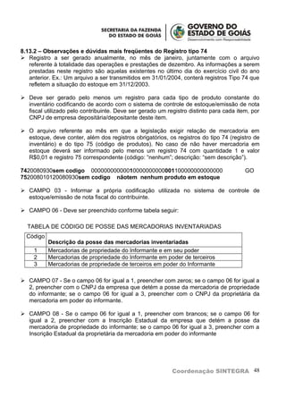 8.13.2 – Observações e dúvidas mais freqüentes do Registro tipo 74
 Registro a ser gerado anualmente, no mês de janeiro, juntamente com o arquivo
   referente à totalidade das operações e prestações de dezembro. As informações a serem
   prestadas neste registro são aquelas existentes no último dia do exercício civil do ano
   anterior. Ex.: Um arquivo a ser transmitidos em 31/01/2004, conterá registros Tipo 74 que
   refletem a situação do estoque em 31/12/2003.

 Deve ser gerado pelo menos um registro para cada tipo de produto constante do
  inventário codificando de acordo com o sistema de controle de estoque/emissão de nota
  fiscal utilizado pelo contribuinte. Deve ser gerado um registro distinto para cada item, por
  CNPJ de empresa depositária/depositante deste item.

 O arquivo referente ao mês em que a legislação exigir relação de mercadoria em
  estoque, deve conter, além dos registros obrigatórios, os registros do tipo 74 (registro de
  inventário) e do tipo 75 (código de produtos). No caso de não haver mercadoria em
  estoque deverá ser informado pelo menos um registro 74 com quantidade 1 e valor
  R$0,01 e registro 75 correspondente (código: “nenhum”; descrição: “sem descrição”).

7420080930sem codigo 00000000000010000000000001100000000000000                          GO
752008010120080930sem codigo nãotem nenhum produto em estoque

 CAMPO 03 - Informar a própria codificação utilizada no sistema de controle de
  estoque/emissão de nota fiscal do contribuinte.

 CAMPO 06 - Deve ser preenchido conforme tabela seguir:

  TABELA DE CÓDIGO DE POSSE DAS MERCADORIAS INVENTARIADAS
  Código
           Descrição da posse das mercadorias inventariadas
     1     Mercadorias de propriedade do Informante e em seu poder
     2     Mercadorias de propriedade do Informante em poder de terceiros
     3     Mercadorias de propriedade de terceiros em poder do Informante

 CAMPO 07 - Se o campo 06 for igual a 1, preencher com zeros; se o campo 06 for igual a
  2, preencher com o CNPJ da empresa que detém a posse da mercadoria de propriedade
  do informante; se o campo 06 for igual a 3, preencher com o CNPJ da proprietária da
  mercadoria em poder do informante.

 CAMPO 08 - Se o campo 06 for igual a 1, preencher com brancos; se o campo 06 for
  igual a 2, preencher com a Inscrição Estadual da empresa que detém a posse da
  mercadoria de propriedade do informante; se o campo 06 for igual a 3, preencher com a
  Inscrição Estadual da proprietária da mercadoria em poder do informante




                                                           Coordenação SINTEGRA 48
 