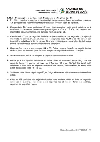 8.19.2 – Observações e dúvidas mais freqüentes do Registro tipo 90
 É o último registro do arquivo, podendo existir tantos quantos forem necessários, caso as
   126 posições não sejam suficientes para totalizar todos os tipos de registros.

 Campos 04 – Tipo a ser totalizado: informar o tipo de registro, cuja quantidade total será
  informada no campo 05, ressalvando que os registros tipos 10,11, e 90 não deverão ser
  informados individualmente neste campo e nem no campo 05.

 CAMPO 05 – Total de registros: informar a quantidade total dos registros cujo tipo foi
  informado no campo 04, ressalvando que os registros tipos 10,11 e 90 não devem ser
  informados individualmente no campo 04 e, por conseqüência, seus totais também não
  devem ser informados individualmente neste campo 05.

 Observações comuns aos campos 04 e 05: Estes campos deverão se repetir tantas
  vezes quanto necessários para informar os tipos de registros existentes no arquivo.

 Só deverão ser totalizados os tipos de registros constantes do arquivo.

 O total geral dos registros existentes no arquivo deve ser informado sob o código “99”, da
  seguinte forma: no campo 04 deve ser informado 99 e no campo 05 deve ser
   informado o total geral de registros existentes no arquivo, contabilizando-se neste total
   geral, os registros tipos 10,11 e 90.

 Se houver mais de um registro tipo 90, o código 99 deve ser informado somente no último
  deles.

 Caso as 126 posições não sejam suficientes para totalizar todos os tipos de registros
  existentes no arquivo, acrescentar tantos registros tipo 90 quantos forem necessários,
  seguindo as seguintes regras:




                                                          Coordenação SINTEGRA 56
 