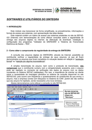 SOFTWARES E UTILITÁRIOS DO SINTEGRA

1- INTRODUÇÃO

     Este módulo visa transcrever de forma simplificada, os procedimentos, informações e
formas de acesso aos sistemas, com apresentação das telas destes.
     Este material contém um roteiro de acesso aos sistemas existentes no site da SEFAZ-
GO (Internet) com demonstrações de como efetuar consultas sobre a regularidade de
entrega dos arquivos digitais na internet; da efetivação de download, instalação e
configuração dos programas “Validador do SINTEGRA” e “Sistema de Transmissão
Eletrônica de Dados – TED”.


2 - Como obter o comprovante da regularidade da entrega do SINTEGRA

      A consulta dos arquivos digitais do SINTEGRA, através da Internet, possibilita ao
contribuinte verificar a regularidade de entrega de seus arquivos, já que ali ficam
demonstrados os arquivos que foram remetidos e a situação destes em relação à “aceitação
formal” ou “rejeição por alguma inconsistência”.

     A simples transmissão do arquivo, bem como o protocolo de transmissão, não
comprovam que o contribuinte cumpriu com a obrigatoriedade acessória, pois o arquivo
pode ser rejeitado no momento da verificação dos dados do arquivo com os dados
constantes no Sistema SEFAZ (validações). Por isso, a importância de orientar ao cliente
sobre a necessidade da checagem periódica no sistema de consulta disponível no site
SEFAZ-GO, pois ocorre com freqüência o questionamento do contribuinte de que enviou o
arquivo, mas a empresa consta com bloqueios no Sistema do CIAF, porém ele não verifica
que seu arquivo foi rejeitado, sendo necessária uma nova remessa.
     Abaixo demonstramos como efetuar a consulta no site SEFAZ-GO:



                                                                  Na tela inicial do
                                                                  site da SEFAZ-GO
                                                                  clique em
                                                                  “Serviços”

                                                                   Selecione a opção
                                                                   “Arquivos Magnéticos”
                                                                   e “Consulta por CCE”




                                                       Coordenação SINTEGRA 57
 