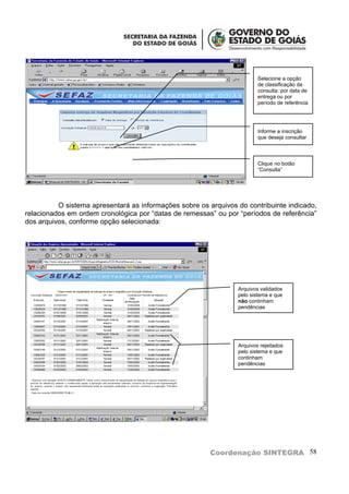 Selecione a opção
                                                                         de classificação da
                                                                         consulta: por data de
                                                                         entrega ou por
                                                                         período de referência




                                                                         Informe a inscrição
                                                                         que deseja consultar



                                                                         Clique no botão
                                                                         “Consulta”




          O sistema apresentará as informações sobre os arquivos do contribuinte indicado,
relacionados em ordem cronológica por “datas de remessas” ou por “períodos de referência”
dos arquivos, conforme opção selecionada:




                                                                 Arquivos validados
                                                                 pelo sistema e que
                                                                 não continham
                                                                 pendências




                                                                 Arquivos rejeitados
                                                                 pelo sistema e que
                                                                 continham
                                                                 pendências




                                                         Coordenação SINTEGRA 58
 