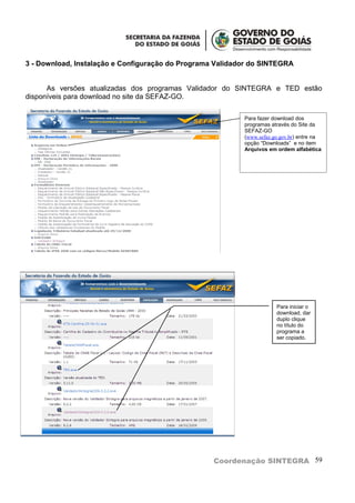 3 - Download, Instalação e Configuração do Programa Validador do SINTEGRA


      As versões atualizadas dos programas Validador do SINTEGRA e TED estão
disponíveis para download no site da SEFAZ-GO.

                                                           Para fazer download dos
                                                           programas através do Site da
                                                           SEFAZ-GO
                                                           (www.sefaz.go.gov.br) entre na
                                                           opção “Downloads” e no item
                                                           Arquivos em ordem alfabética




                                                                       Para iniciar o
                                                                       download, dar
                                                                       duplo clique
                                                                       no título do
                                                                       programa a
                                                                       ser copiado.




                                                   Coordenação SINTEGRA 59
 