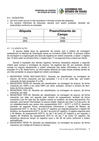 4.4 – ALÍQUOTAS
 Um erro muito comum é não considerar o formato correto das alíquotas.
 Os campos referentes às alíquotas, sempre com quatro posições, deverão ser
   preenchidos conforme os exemplos:


             Alíquota                          Preenchimento do
                                                    Campo
                 17%                                       1700
                 25%                                       2500


4.5 – CLASSIFICAÇÃO
       O arquivo digital deve se apresentar de acordo com o critério de montagem
estabelecido no Manual de Orientação anexo ao Convênio ICMS 57/95. O primeiro critério
de montagem é a organização dos tipos de registros em ordem crescente, a saber: o registro
tipo 10 deve estar na primeira linha, o registro tipo 11 na segunda linha e assim por diante.

        Devido à repetição dos demais registros, torna-se necessário estipular o segundo
critério para compor a montagem do arquivo. Os registros tipo 50, por exemplo, devem
constar no arquivo obedecendo a ordem crescente das datas informadas no campo 4,
posições 31 a 38. Desta forma, as informações relativas às notas fiscais emitidas dentro de
um mês constarão no arquivo digital em ordem cronológica.

 REGISTROS TIPOS 50/51/53/61/70/71: Deverão ser classificados na montagem do
  arquivo, de forma crescente, por tipo (posições 1 e 2) e em cada tipo por ordem
  crescente de data (posições 31 a 38).
 REGISTROS TIPOS 54: Deverão ser classificados, na montagem do arquivo, de forma
  crescente por CNPJ e em cada CNPJ por série, subsérie, número e número de item,
  todos de forma crescente.
 REGISTROS TIPO 55: Deverão ser classificados, na montagem do arquivo, de forma
  crescente, por data.
 REGISTROS TIPO 60: Deverão ser classificados, na montagem do arquivo, de forma
  crescente, por data, em seguida pelo número do equipamento, também de forma
  crescente e por fim pelo tipo de registro mestre ou analítico, de forma decrescente. Por
  exemplo, para lançar informações no arquivo digital, relativas aos dias 7 e 8 de junho, de
  um estabelecimento que possui dois equipamentos ECF – ECF11 e ECF12, devemos
  proceder da seguinte forma: primeiramente informamos o registro 60 Mestre, do
  equipamento ECF 11, do dia 7 de junho (1º registro); em seguida lançamos o registro 60
  Analítico, do equipamento ECF11, do dia 7 de junho (2º registro). O registro seguinte será
  o 60 Mestre, do equipamento ECF12, do dia 7 de junho (3º registro) e em seguida o
  registro 60 Analítico do equipamento ECF-12, do dia 7 de junho (4º registro). Na
  seqüência devem-se lançar os registros para o dia 08 de junho conforme a ordem
  exemplificada.
 REGISTROS TIPOS 75: Deverão ser classificados, na montagem do arquivo, de forma
  crescente, por Código do Produto ou Serviço.

                                                           Coordenação SINTEGRA            6
 