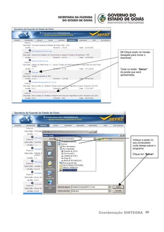 Dê Clique duplo na Versão
         desejada para iniciar o
         download.



         Tecle no botão “Salvar”
         da janela que será
         apresentada.




                   Indique a pasta no
                   seu computador
                   onde deseja salvar o
                   programa.

                   Clique em “Salvar”.




Coordenação SINTEGRA 60
 