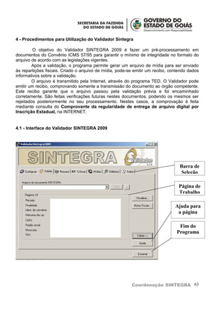 4 - Procedimentos para Utilização do Validador Sintegra

         O objetivo do Validador SINTEGRA 2009 é fazer um pré-processamento em
documentos do Convênio ICMS 57/95 para garantir o mínimo de integridade no formato do
arquivo de acordo com as legislações vigentes.
        Após a validação, o programa permite gerar um arquivo de mídia para ser enviado
às repartições fiscais. Criado o arquivo de mídia, pode-se emitir um recibo, contendo dados
informativos sobre a validação.
        O arquivo é transmitido pela Internet, através do programa TED. O Validador pode
emitir um recibo, comprovando somente a transmissão do documento ao órgão competente.
Este recibo garante que o arquivo passou pela validação prévia e foi encaminhado
corretamente. São feitas verificações futuras nestes documentos, podendo os mesmos ser
rejeitados posteriormente no seu processamento. Nestes casos, a comprovação é feita
mediante consulta do Comprovante da regularidade de entrega de arquivo digital por
Inscrição Estadual, na INTERNET.


4.1 - Interface do Validador SINTEGRA 2009




                                                                                 Barra de
                                                                                 Seleção

                                                                                 Página de
                                                                                 Trabalho

                                                                               Ajuda para
                                                                                a página

                                                                                 Fim do
                                                                                Programa




                                                         Coordenação SINTEGRA 63
 