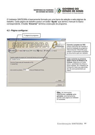 O Validador SINTEGRA é basicamente formado por uma barra de seleção e sete páginas de
trabalho. Cada página de trabalho possui um botão “Ajuda” que abrirá o manual no tópico
correspondente. O botão “Encerrar” termina a execução do programa.


4.2 - Página configurar:

                   1ª página do programa




                                                                     Caminho completo do TED:
                                                                     campo onde deve ser indicado o
                                                                     local de instalação do programa
                                                                     TED (incluindo TED.EXE) para
                                                                     realizar a transmissão automática
                                                                     do documento após ser validado.



                                                                     Listar somente as primeiras
                                                                     XXXX críticas do Relatório de
                                                                     Críticas: Determina um limite
                                                                     para a quantidade de críticas a
                                                                     serem listadas. Se o Relatório de
                                                                     Críticas for maior que este limite,
                                                                     ele não será apresentado por
                                                                     inteiro.




                                                       Obs.: As informações
                                                       especificadas, somente serão
                                                       gravadas, automaticamente,
                                                       quando outra página do Validador
                                                       for acessada.




                                                       Coordenação SINTEGRA 64
 