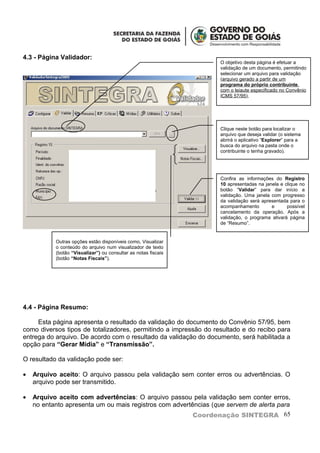 4.3 - Página Validador:
                                                                  O objetivo desta página é efetuar a
                                                                  validação de um documento, permitindo
                                                                  selecionar um arquivo para validação
                                                                  (arquivo gerado a partir de um
                                                                  programa do próprio contribuinte,
                                                                  com o leiaute especificado no Convênio
                                                                  ICMS 57/95),




                                                                  Clique neste botão para localizar o
                                                                  arquivo que deseja validar (o sistema
                                                                  abrirá o aplicativo “Explorer” para a
                                                                  busca do arquivo na pasta onde o
                                                                  contribuinte o tenha gravado).




                                                                  Confira as informações do Registro
                                                                  10 apresentadas na janela e clique no
                                                                  botão “Validar” para dar início a
                                                                  validação. Uma janela com progresso
                                                                  da validação será apresentada para o
                                                                  acompanhamento        e      possível
                                                                  cancelamento da operação. Após a
                                                                  validação, o programa ativará página
                                                                  de “Resumo”.


           Outras opções estão disponíveis como, Visualizar
           o conteúdo do arquivo num visualizador de texto
           (botão “Visualizar”) ou consultar as notas fiscais
           (botão “Notas Fiscais”).




4.4 - Página Resumo:

     Esta página apresenta o resultado da validação do documento do Convênio 57/95, bem
como diversos tipos de totalizadores, permitindo a impressão do resultado e do recibo para
entrega do arquivo. De acordo com o resultado da validação do documento, será habilitada a
opção para “Gerar Mídia” e “Transmissão”.

O resultado da validação pode ser:

•   Arquivo aceito: O arquivo passou pela validação sem conter erros ou advertências. O
    arquivo pode ser transmitido.

•   Arquivo aceito com advertências: O arquivo passou pela validação sem conter erros,
    no entanto apresenta um ou mais registros com advertências (que servem de alerta para
                                                         Coordenação SINTEGRA 65
 