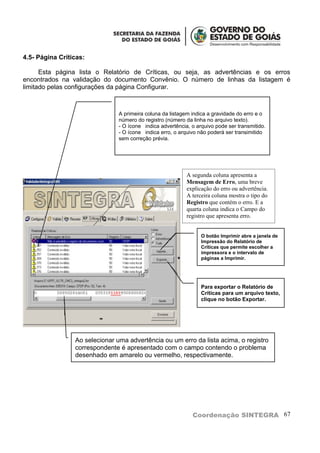 4.5- Página Críticas:

      Esta página lista o Relatório de Críticas, ou seja, as advertências e os erros
encontrados na validação do documento Convênio. O número de linhas da listagem é
limitado pelas configurações da página Configurar.



                                A primeira coluna da listagem indica a gravidade do erro e o
                                número do registro (número da linha no arquivo texto).
                                - O ícone indica advertência, o arquivo pode ser transmitido.
                                - O ícone indica erro, o arquivo não poderá ser transimitido
                                sem correção prévia.




                                                            A segunda coluna apresenta a
                                                            Mensagem de Erro, uma breve
                                                            explicação do erro ou advertência.
                                                            A terceira coluna mostra o tipo do
                                                            Registro que contém o erro. E a
                                                            quarta coluna indica o Campo do
                                                            registro que apresenta erro.


                                                                  O botão Imprimir abre a janela de
                                                                  Impressão do Relatório de
                                                                  Críticas que permite escolher a
                                                                  impressora e o intervalo de
                                                                  páginas a Imprimir.




                                                                  Para exportar o Relatório de
                                                                  Críticas para um arquivo texto,
                                                                  clique no botão Exportar.




                 Ao selecionar uma advertência ou um erro da lista acima, o registro
                 correspondente é apresentado com o campo contendo o problema
                 desenhado em amarelo ou vermelho, respectivamente.




                                                              Coordenação SINTEGRA 67
 