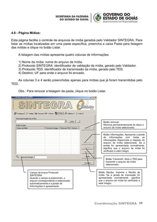 4.6 - Página Mídias:

Esta página facilita o controle de arquivos de mídia gerados pelo Validador SINTEGRA. Para
listar as mídias localizadas em uma pasta específica, preencha a caixa Pasta para listagem
das mídias e clique no botão Listar.

    A listagem das mídias apresenta quatro colunas de informações:

    1) Nome da mídia: nome do arquivo da mídia.
    2) Protocolo SINTEGRA: identificador de validação da mídia, gerado pelo Validador.
    3) Protocolo TED: identificador de transmissão da mídia, gerado pelo TED.
    4) Destino: UF para onde o arquivo foi enviado.

    As colunas 3 e 4 serão preenchidas apenas para mídias que já foram transmitidas pelo
TED.

    Obs.: Para renovar a listagem da pasta, clique no botão Listar.




                                                                 Botão remover:
                                                                 Remove permanentemente do disco o
                                                                 arquivo de mídia selecionado.

                                                                 Botão Informações: Apresenta a janela
                                                                 de Informações com todas as
                                                                 informações disponíveis a respeito do
                                                                 arquivo de mídia selecionado. Se a
                                                                 janela for apresentada normalmente,
                                                                 significa que o arquivo de mídia foi
                                                                 verificado e está íntegro


                                                                   Botão Transmitir: Abre o TED para
                                                                   transmitir o arquivo de mídia
                                                                   selecionado.


            Campo de busca Protocolo                         Botão Recibo: Imprime o Recibo da
            SINTEGRA:                                        mídia. Se a janela de impressão for
            Quando o campo é preenchido, o                   apresentada normalmente, significa
            arquivo correspondente é selecionado             que o arquivo de mídia foi verificado e
            automaticamente e a janela de                    está íntegro.
            Informações é apresentada.




                                                          Coordenação SINTEGRA 68
 