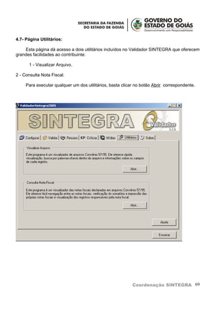 4.7- Página Utilitários:

    Esta página dá acesso a dois utilitários incluídos no Validador SINTEGRA que oferecem
grandes facilidades ao contribuinte:

      1 - Visualizar Arquivo.

2 - Consulta Nota Fiscal.

     Para executar qualquer um dos utilitários, basta clicar no botão Abrir correspondente.




                                                           Coordenação SINTEGRA 69
 