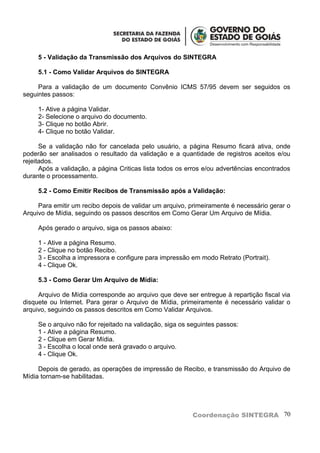 5 - Validação da Transmissão dos Arquivos do SINTEGRA

     5.1 - Como Validar Arquivos do SINTEGRA

     Para a validação de um documento Convênio ICMS 57/95 devem ser seguidos os
seguintes passos:

     1- Ative a página Validar.
     2- Selecione o arquivo do documento.
     3- Clique no botão Abrir.
     4- Clique no botão Validar.

      Se a validação não for cancelada pelo usuário, a página Resumo ficará ativa, onde
poderão ser analisados o resultado da validação e a quantidade de registros aceitos e/ou
rejeitados.
      Após a validação, a página Criticas lista todos os erros e/ou advertências encontrados
durante o processamento.

     5.2 - Como Emitir Recibos de Transmissão após a Validação:

     Para emitir um recibo depois de validar um arquivo, primeiramente é necessário gerar o
Arquivo de Mídia, seguindo os passos descritos em Como Gerar Um Arquivo de Mídia.

     Após gerado o arquivo, siga os passos abaixo:

     1 - Ative a página Resumo.
     2 - Clique no botão Recibo.
     3 - Escolha a impressora e configure para impressão em modo Retrato (Portrait).
     4 - Clique Ok.

     5.3 - Como Gerar Um Arquivo de Mídia:

     Arquivo de Mídia corresponde ao arquivo que deve ser entregue à repartição fiscal via
disquete ou Internet. Para gerar o Arquivo de Mídia, primeiramente é necessário validar o
arquivo, seguindo os passos descritos em Como Validar Arquivos.

     Se o arquivo não for rejeitado na validação, siga os seguintes passos:
     1 - Ative a página Resumo.
     2 - Clique em Gerar Mídia.
     3 - Escolha o local onde será gravado o arquivo.
     4 - Clique Ok.

     Depois de gerado, as operações de impressão de Recibo, e transmissão do Arquivo de
Mídia tornam-se habilitadas.




                                                          Coordenação SINTEGRA 70
 