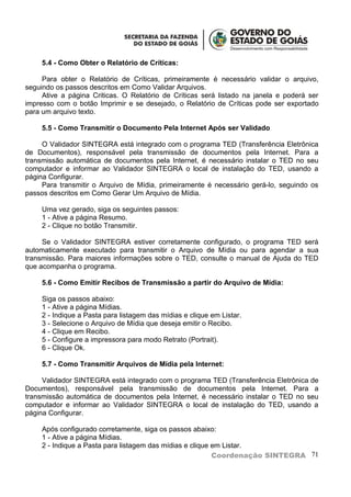 5.4 - Como Obter o Relatório de Críticas:

     Para obter o Relatório de Críticas, primeiramente é necessário validar o arquivo,
seguindo os passos descritos em Como Validar Arquivos.
     Ative a página Criticas. O Relatório de Críticas será listado na janela e poderá ser
impresso com o botão Imprimir e se desejado, o Relatório de Críticas pode ser exportado
para um arquivo texto.

     5.5 - Como Transmitir o Documento Pela Internet Após ser Validado

     O Validador SINTEGRA está integrado com o programa TED (Transferência Eletrônica
de Documentos), responsável pela transmissão de documentos pela Internet. Para a
transmissão automática de documentos pela Internet, é necessário instalar o TED no seu
computador e informar ao Validador SINTEGRA o local de instalação do TED, usando a
página Configurar.
     Para transmitir o Arquivo de Mídia, primeiramente é necessário gerá-lo, seguindo os
passos descritos em Como Gerar Um Arquivo de Mídia.

     Uma vez gerado, siga os seguintes passos:
     1 - Ative a página Resumo.
     2 - Clique no botão Transmitir.

     Se o Validador SINTEGRA estiver corretamente configurado, o programa TED será
automaticamente executado para transmitir o Arquivo de Mídia ou para agendar a sua
transmissão. Para maiores informações sobre o TED, consulte o manual de Ajuda do TED
que acompanha o programa.

     5.6 - Como Emitir Recibos de Transmissão a partir do Arquivo de Mídia:

     Siga os passos abaixo:
     1 - Ative a página Mídias.
     2 - Indique a Pasta para listagem das mídias e clique em Listar.
     3 - Selecione o Arquivo de Mídia que deseja emitir o Recibo.
     4 - Clique em Recibo.
     5 - Configure a impressora para modo Retrato (Portrait).
     6 - Clique Ok.

     5.7 - Como Transmitir Arquivos de Mídia pela Internet:

     Validador SINTEGRA está integrado com o programa TED (Transferência Eletrônica de
Documentos), responsável pela transmissão de documentos pela Internet. Para a
transmissão automática de documentos pela Internet, é necessário instalar o TED no seu
computador e informar ao Validador SINTEGRA o local de instalação do TED, usando a
página Configurar.

     Após configurado corretamente, siga os passos abaixo:
     1 - Ative a página Mídias.
     2 - Indique a Pasta para listagem das mídias e clique em Listar.
                                                           Coordenação SINTEGRA 71
 