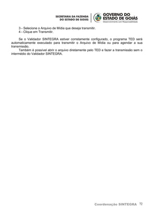 3 - Selecione o Arquivo de Mídia que deseja transmitir.
     4 - Clique em Transmitir.

      Se o Validador SINTEGRA estiver corretamente configurado, o programa TED será
automaticamente executado para transmitir o Arquivo de Mídia ou para agendar a sua
transmissão.
      Também é possível abrir o arquivo diretamente pelo TED e fazer a transmissão sem o
intermédio do Validador SINTEGRA.




                                                           Coordenação SINTEGRA 72
 