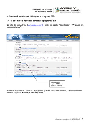 6- Download, Instalação e Utilização do programa TED:

6.1 – Como fazer o Download e Instalar o programa TED

No Site da SEFAZ-GO (www.sefaz.go.gov.br) entre na opção “Downloads” – “Arquivos em
ordem alfabética”.




                                                 Clique sobre o
                                                 arquivo “TED” para
                                                 iniciar o Download


Após a conclusão do Download o programa gravará, automaticamente, o arquivo instalador
do TED, na pasta “Arquivos de Programas”:




                                                        Coordenação SINTEGRA 73
 
