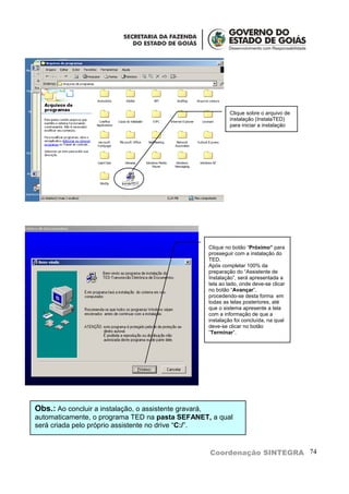 Clique sobre o arquivo de
                                                                 instalação (InstalaTED)
                                                                 para iniciar a instalação




                                                        Clique no botão “Próximo” para
                                                        prosseguir com a instalação do
                                                        TED.
                                                        Após completar 100% da
                                                        preparação do “Assistente de
                                                        Instalação”, será apresentada a
                                                        tela ao lado, onde deve-se clicar
                                                        no botão “Avançar”,
                                                        procedendo-se desta forma em
                                                        todas as telas posteriores, até
                                                        que o sistema apresente a tela
                                                        com a informação de que a
                                                        instalação foi concluída, na qual
                                                        deve-se clicar no botão
                                                        “Terminar”.




Obs.: Ao concluir a instalação, o assistente gravará,
automaticamente, o programa TED na pasta SEFANET, a qual
será criada pelo próprio assistente no drive “C:/”.


                                                        Coordenação SINTEGRA 74
 