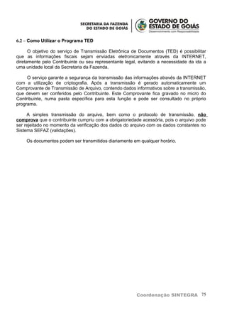 6.2 – Como Utilizar o Programa TED

      O objetivo do serviço de Transmissão Eletrônica de Documentos (TED) é possibilitar
que as informações fiscais sejam enviadas eletronicamente através da INTERNET,
diretamente pelo Contribuinte ou seu representante legal, evitando a necessidade da ida a
uma unidade local da Secretaria da Fazenda.

     O serviço garante a segurança da transmissão das informações através da INTERNET
com a utilização de criptografia. Após a transmissão é gerado automaticamente um
Comprovante de Transmissão de Arquivo, contendo dados informativos sobre a transmissão,
que devem ser conferidos pelo Contribuinte. Este Comprovante fica gravado no micro do
Contribuinte, numa pasta específica para esta função e pode ser consultado no próprio
programa.

     A simples transmissão do arquivo, bem como o protocolo de transmissão, não
comprova que o contribuinte cumpriu com a obrigatoriedade acessória, pois o arquivo pode
ser rejeitado no momento da verificação dos dados do arquivo com os dados constantes no
Sistema SEFAZ (validações).

    Os documentos podem ser transmitidos diariamente em qualquer horário.




                                                        Coordenação SINTEGRA 75
 