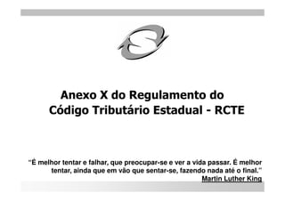 Anexo X do Regulamento do
      Código Tributário Estadual - RCTE



“É melhor tentar e falhar, que preocupar-se e ver a vida passar. É melhor
      tentar, ainda que em vão que sentar-se, fazendo nada até o final.”
                                                       Martin Luther King
 