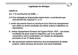 Legislação do Sintegra

ANEXO X:
Art. 1º O contribuinte do ICMS ....
 2º Fica obrigado às disposições deste título o contribuinte que
    (Convênio57/95, cláusula 1ª, 1º):

I - emitir documento fiscal ou escriturar livro fiscal em equipamento
     que utilize ou tenha condições de utilizar arquivo magnético ou
     equivalente;
II - utilizar equipamento Emissor de Cupom Fiscal - ECF -, que tenha
      condições de gerar arquivo magnético, por si ou quando
      conectado a outro computador, em relação às obrigações
      previstas no art. 5º deste anexo;
III - não possuindo sistema eletrônico de processamento de dados
      próprio, utilize serviços de terceiro com essa finalidade.
 