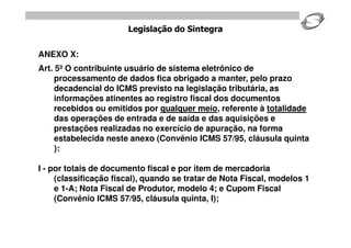 Legislação do Sintegra


ANEXO X:
Art. 5º O contribuinte usuário de sistema eletrônico de
     processamento de dados fica obrigado a manter, pelo prazo
     decadencial do ICMS previsto na legislação tributária, as
     informações atinentes ao registro fiscal dos documentos
     recebidos ou emitidos por qualquer meio, referente à totalidade
     das operações de entrada e de saída e das aquisições e
     prestações realizadas no exercício de apuração, na forma
     estabelecida neste anexo (Convênio ICMS 57/95, cláusula quinta
     ):

I - por totais de documento fiscal e por item de mercadoria
     (classificação fiscal), quando se tratar de Nota Fiscal, modelos 1
     e 1-A; Nota Fiscal de Produtor, modelo 4; e Cupom Fiscal
     (Convênio ICMS 57/95, cláusula quinta, I);
 
