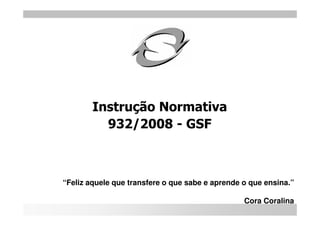 Instrução Normativa
          932/2008 - GSF



“Feliz aquele que transfere o que sabe e aprende o que ensina.”

                                                 Cora Coralina
 