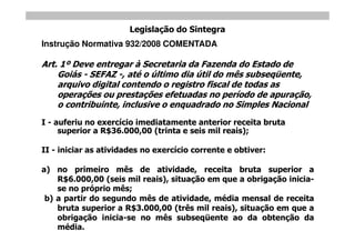 Legislação do Sintegra
Instrução Normativa 932/2008 COMENTADA

Art. 1º Deve entregar à Secretaria da Fazenda do Estado de
    Goiás - SEFAZ -, até o último dia útil do mês subseqüente,
    arquivo digital contendo o registro fiscal de todas as
    operações ou prestações efetuadas no período de apuração,
    o contribuinte, inclusive o enquadrado no Simples Nacional
I - auferiu no exercício imediatamente anterior receita bruta
     superior a R$36.000,00 (trinta e seis mil reais);

II - iniciar as atividades no exercício corrente e obtiver:

a) no primeiro mês de atividade, receita bruta superior a
    R$6.000,00 (seis mil reais), situação em que a obrigação inicia-
    se no próprio mês;
 b) a partir do segundo mês de atividade, média mensal de receita
    bruta superior a R$3.000,00 (três mil reais), situação em que a
    obrigação inicia-se no mês subseqüente ao da obtenção da
    média.
 