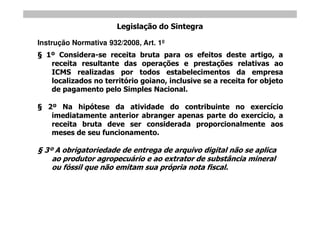 Legislação do Sintegra

Instrução Normativa 932/2008, Art. 1º
  1º Considera-se receita bruta para os efeitos deste artigo, a
   receita resultante das operações e prestações relativas ao
   ICMS realizadas por todos estabelecimentos da empresa
   localizados no território goiano, inclusive se a receita for objeto
   de pagamento pelo Simples Nacional.

   2º Na hipótese da atividade do contribuinte no exercício
    imediatamente anterior abranger apenas parte do exercício, a
    receita bruta deve ser considerada proporcionalmente aos
    meses de seu funcionamento.

 3º A obrigatoriedade de entrega de arquivo digital não se aplica
   ao produtor agropecuário e ao extrator de substância mineral
   ou fóssil que não emitam sua própria nota fiscal.
 