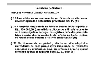 Legislação do Sintegra
Instrução Normativa 932/2008 COMENTADA

 1º Para efeito de enquadramento nas faixas de receita bruta,
  deve ser aplicada a sistemática prevista no art. 1º. (N)

 2º A empresa enquadrada na faixa de receita bruta superior a
  R$1.800.000,00 (um milhão e oitocentos mil reais) somente
  será desobrigada a entregar os registros definidos para esta
  faixa quando obtiver receita bruta inferior ao limite mínimo
  da referida faixa durante dois anos consecutivos. (N)

  3º Na hipótese de, no período, não terem sido adquiridos
   mercadorias ou bens para o ativo imobilizado ou realizadas
   operações ou prestações, deve ser entregue arquivo digital
   contendo apenas os registros tipos 10, 11 e 90. (C)
 