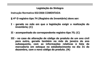 Legislação do Sintegra
Instrução Normativa 932/2008 COMENTADA

 4º O registro tipo 74 (Registro de Inventário) deve ser:

I - gerado no mês em que a legislação exigir a realização do
    inventário; (C)

II - acompanhado do correspondente registro tipo 75; (C)

III - no caso de alteração de código de produto de um ano civil
    para outro, gerado também no mês de janeiro do ano
    subsequente, com as informações relativas à lista de
    mercadoria em estoque no estabelecimento no dia 31 de
    dezembro, com o novo código do produto. (N)
 