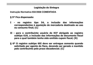 Legislação do Sintegra
Instrução Normativa 932/2008 COMENTADA

    5º Fica dispensado:

I    - no registro tipo 54, a inclusão das informações
     correspondentes à aquisição de mercadoria destinada ao uso
     ou consumo final; (C)

II - para o contribuinte usuário de ECF obrigado ao registro
    subtipo 61R, a inclusão das informações de documento fiscal
    para o qual também tenha sido emitido cupom fiscal; (N)

    6º O registro subtipo 60I deve ser entregue somente quando
     solicitado por agente do fisco, devendo ser gerado e mantido
     pelo contribuinte pelo prazo decadencial. (C)
 
