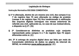 Legislação do Sintegra
Instrução Normativa 932/2008 COMENTADA

 1º A alteração, dentro de um mesmo ano civil, dos campos 6 ou
   7 do registro tipo 75 sem alteração no código de produto
   (campo 4 do registro tipo 75) fica condicionada à retificação
   dos arquivos digitais entregues nos meses anteriores do
   referido ano civil, aplicando-se, no caso de sua inobservância,
   o disposto no 2º. (N)

   2º Consideram-se distintos os produtos cujo conjunto
   representado pelos campos 6 e 7 do registro tipo 75 sejam
   diferentes entre si. (C)

Art. 5º A entrega do arquivo digital deve ser feita por meio de
    transmissão eletrônica de dados na página da internet da
    SEFAZ, no endereço www.sefaz.go.gov.br. (C)
 