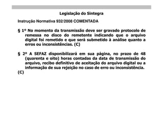 Legislação do Sintegra
Instrução Normativa 932/2008 COMENTADA

  1º No momento da transmissão deve ser gravado protocolo de
   remessa no disco do remetente indicando que o arquivo
   digital foi remetido e que será submetido à análise quanto a
   erros ou inconsistências. (C)

  2º A SEFAZ disponibilizará em sua página, no prazo de 48
    (quarenta e oito) horas contadas da data de transmissão do
    arquivo, recibo definitivo de aceitação do arquivo digital ou a
    informação de sua rejeição no caso de erro ou inconsistência.
(C)
 