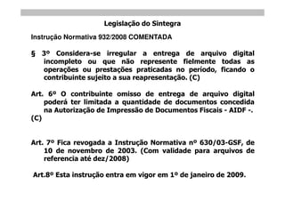 Legislação do Sintegra
Instrução Normativa 932/2008 COMENTADA

   3º Considera-se irregular a entrega de arquivo digital
   incompleto ou que não represente fielmente todas as
   operações ou prestações praticadas no período, ficando o
   contribuinte sujeito a sua reapresentação. (C)

Art. 6º O contribuinte omisso de entrega de arquivo digital
    poderá ter limitada a quantidade de documentos concedida
    na Autorização de Impressão de Documentos Fiscais - AIDF -.
(C)


Art. 7º Fica revogada a Instrução Normativa nº 630/03-GSF, de
    10 de novembro de 2003. (Com validade para arquivos de
    referencia até dez/2008)

Art.8º Esta instrução entra em vigor em 1º de janeiro de 2009.
 