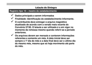 Leiaute do Sintegra
Registro tipo 10 – mestre do estabelecimento

    Dados principais a serem informados
    Finalidade: Identificação do estabelecimento informante.
    O contribuinte deve entregar o arquivo magnético
     atualizado de acordo com a versão mais recente do
     Convênio 57/95. O leiaute a ser utilizado é o em vigor no
     momento da remessa mesmo quando referir-se a período
     anteriores.
    Os arquivos devem ser mensais e conterem informações
     referentes a somente um mês. A data inicial deve ser
     sempre o 1º dia do mês e a data final deve ser o último dia
     do mesmo mês, mesmo que só haja movimento até parte
     do mês.
 