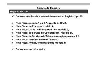 Leiaute do Sintegra
Registro tipo 50

    Documentos Fiscais a serem informados no Registro tipo 50:

    Nota Fiscal, modelo 1 ou 1-A, quanto ao ICMS,
    Nota Fiscal de Produtor, modelo 4,
    Nota Fiscal/Conta de Energia Elétrica, modelo 6,
    Nota Fiscal de Serviço de Comunicação, modelo 21,
    Nota Fiscal de Serviços de Telecomunicações, modelo 22.
    Nota Fiscal Eletrônica – NF-e, modelo 55
    Nota Fiscal Avulsa, (informar como modelo 1)

    Dados a serem informados:
 