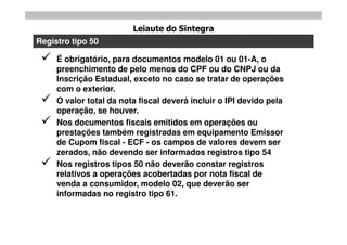 Leiaute do Sintegra
Registro tipo 50

    É obrigatório, para documentos modelo 01 ou 01-A, o
     preenchimento de pelo menos do CPF ou do CNPJ ou da
     Inscrição Estadual, exceto no caso se tratar de operações
     com o exterior.
    O valor total da nota fiscal deverá incluir o IPI devido pela
     operação, se houver.
    Nos documentos fiscais emitidos em operações ou
     prestações também registradas em equipamento Emissor
     de Cupom fiscal - ECF - os campos de valores devem ser
     zerados, não devendo ser informados registros tipo 54
    Nos registros tipos 50 não deverão constar registros
     relativos a operações acobertadas por nota fiscal de
     venda a consumidor, modelo 02, que deverão ser
     informadas no registro tipo 61.
 