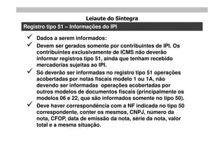 Leiaute do Sintegra
Registro tipo 51 – Informações do IPI

    Dados a serem informados:
    Devem ser gerados somente por contribuintes de IPI. Os
     contribuintes exclusivamente de ICMS não deverão
     informar registros tipo 51, ainda que tenham recebido
     mercadorias sujeitas ao IPI.
    Só deverão ser informadas no registro tipo 51 operações
     acobertadas por notas fiscais modelo 1 ou 1A, não
     devendo ser informadas operações acobertadas por
     outros modelos de documentos fiscais (principalmente os
     modelos 06 e 22, que são informados somente no tipo 50).
    Deve haver correspondência com a NF indicada no tipo 50
     correspondente, conter os mesmos, CNPJ, número da
     nota, CFOP, data de emissão da nota, série da nota, valor
     total e a mesma situação.
 