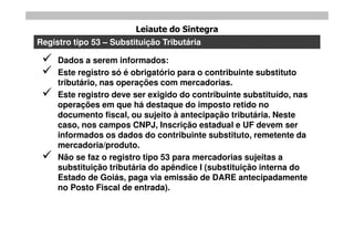 Leiaute do Sintegra
Registro tipo 53 – Substituição Tributária

    Dados a serem informados:
    Este registro só é obrigatório para o contribuinte substituto
     tributário, nas operações com mercadorias.
    Este registro deve ser exigido do contribuinte substituído, nas
     operações em que há destaque do imposto retido no
     documento fiscal, ou sujeito à antecipação tributária. Neste
     caso, nos campos CNPJ, Inscrição estadual e UF devem ser
     informados os dados do contribuinte substituto, remetente da
     mercadoria/produto.
    Não se faz o registro tipo 53 para mercadorias sujeitas a
     substituição tributária do apêndice I (substituição interna do
     Estado de Goiás, paga via emissão de DARE antecipadamente
     no Posto Fiscal de entrada).
 