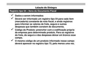 Leiaute do Sintegra
Registro tipo 54 – Itens do Documento Fiscal

    Dados a serem informados:
    Deverá ser informado um registro tipo 54 para cada item
     (mercadoria) constante da nota fiscal, e ainda registros
     para informar os valores de frete, seguro e outras
     despesas que também constem do documento.
    Código do Produto: preencher com a codificação própria
     da empresa para determinado produto. Para os registros
     do frete, do seguro e das despesas deixar em branco esse
     campo.
    O mesmo código de um produto informado nesse campo
     deverá aparecer no registro tipo 75, pelo menos uma vez.
 