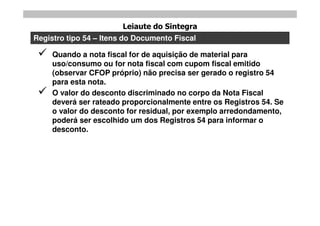 Leiaute do Sintegra
Registro tipo 54 – Itens do Documento Fiscal

    Quando a nota fiscal for de aquisição de material para
     uso/consumo ou for nota fiscal com cupom fiscal emitido
     (observar CFOP próprio) não precisa ser gerado o registro 54
     para esta nota.
    O valor do desconto discriminado no corpo da Nota Fiscal
     deverá ser rateado proporcionalmente entre os Registros 54. Se
     o valor do desconto for residual, por exemplo arredondamento,
     poderá ser escolhido um dos Registros 54 para informar o
     desconto.
 