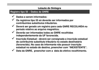 Leiaute do Sintegra
Registro tipo 55 – Dados da GNRE

    Dados a serem informados:
    Os registros tipo 55 só deverão ser informados por
     contribuintes substitutos tributários.
    Deverá ser gerado um registro para cada GNRE RECOLHIDA no
     período relativo ao arquivo magnético.
    Deverão ser informadas todas as GNRE recolhidas
     independentemente da UF favorecida.
    Inscrição Estadual : deverá ser consignada a inscrição estadual
     de contribuinte substituto tributário no estado destinatário
     (favorecido). No caso do informante não possuir inscrição
     estadual no estado de destino, preencher com “INEXISTENTE”.
    Data da GNRE, preencher com a data do efetivo recolhimento.
 