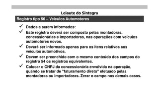 Leiaute do Sintegra
Registro tipo 56 – Veículos Automotores

    Dados a serem informados:
    Este registro deverá ser composto pelas montadoras,
     concessionárias e importadoras, nas operações com veículos
     automotores novos.
    Deverá ser informado apenas para os itens relativos aos
     veículos automotivos.
    Devem ser preenchido com o mesmo conteúdo dos campos do
     registro 54 os registros equivalentes.
    Colocar o CNPJ da concessionária envolvida na operação,
     quando se tratar de "faturamento direto" efetuado pelas
     montadoras ou importadoras. Zerar o campo nos demais casos.
 