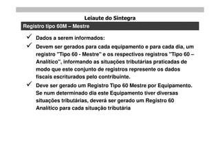 Leiaute do Sintegra
Registro tipo 60M – Mestre

    Dados a serem informados:
    Devem ser gerados para cada equipamento e para cada dia, um
     registro "Tipo 60 - Mestre" e os respectivos registros "Tipo 60 –
     Analítico", informando as situações tributárias praticadas de
     modo que este conjunto de registros represente os dados
     fiscais escriturados pelo contribuinte.
    Deve ser gerado um Registro Tipo 60 Mestre por Equipamento.
     Se num determinado dia este Equipamento tiver diversas
     situações tributárias, deverá ser gerado um Registro 60
     Analítico para cada situação tributária
 
