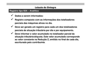 Leiaute do Sintegra
Registro tipo 60A – Analítico

    Dados a serem informados:
    Registro composto com as informações dos totalizadores
     parciais das máquinas ativas no dia.
    Deve ser gerado um registro para cada um dos totalizadores
     parciais de situação tributária por dia e por equipamento.
    Deve informar o valor acumulado no totalizador parcial da
     situação tributária/alíquota. Este valor acumulado corresponde
     ao valor constante na Redução Z, emitido no final de cada dia,
     escriturado pelo contribuinte.
 